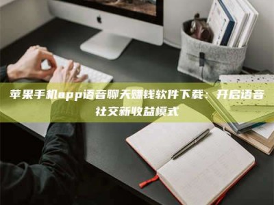 随州苹果手机app语音聊天赚钱软件下载：开启语音社交新收益模式